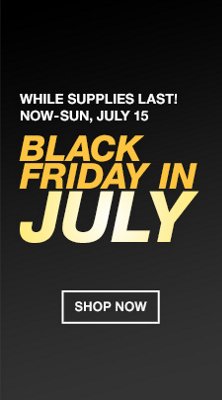 While Supplies Last! Now-Sun, July 15, Black Friday in July, Shop Now